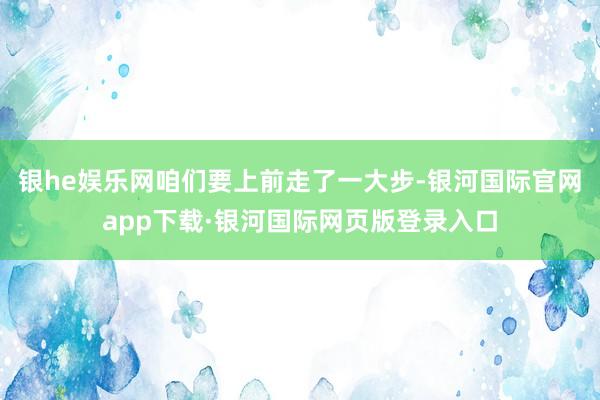 银he娱乐网咱们要上前走了一大步-银河国际官网app下载·银河国际网页版登录入口