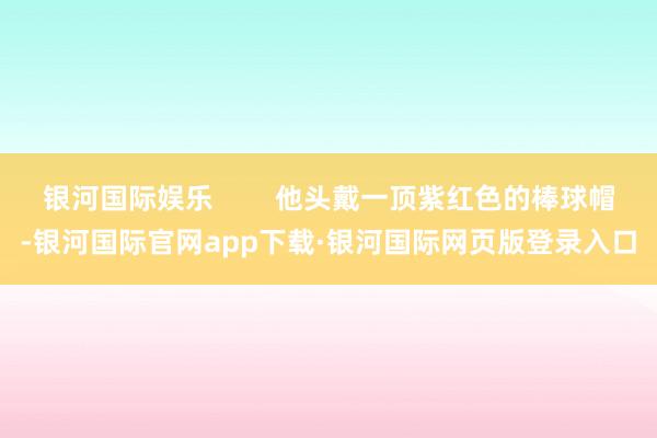 银河国际娱乐        他头戴一顶紫红色的棒球帽-银河国际官网app下载·银河国际网页版登录入口