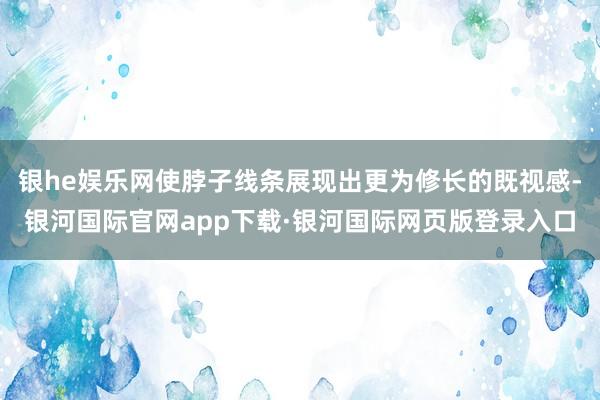 银he娱乐网使脖子线条展现出更为修长的既视感-银河国际官网app下载·银河国际网页版登录入口