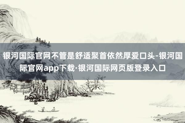 银河国际官网不管是舒适聚首依然厚爱口头-银河国际官网app下载·银河国际网页版登录入口