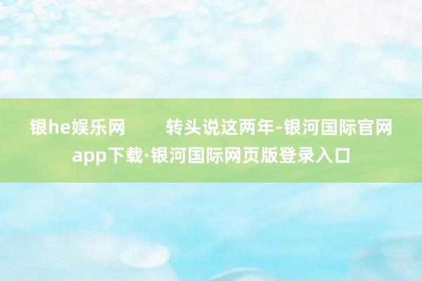 银he娱乐网        转头说这两年-银河国际官网app下载·银河国际网页版登录入口