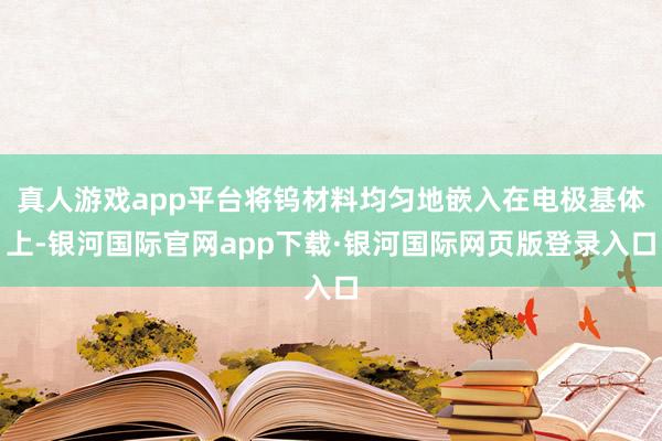 真人游戏app平台将钨材料均匀地嵌入在电极基体上-银河国际官网app下载·银河国际网页版登录入口