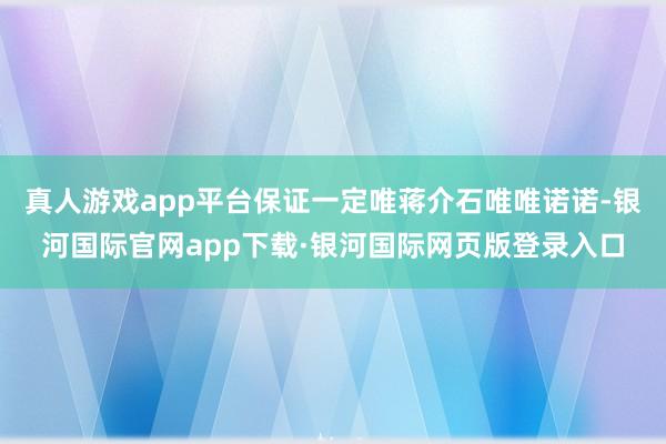 真人游戏app平台保证一定唯蒋介石唯唯诺诺-银河国际官网app下载·银河国际网页版登录入口