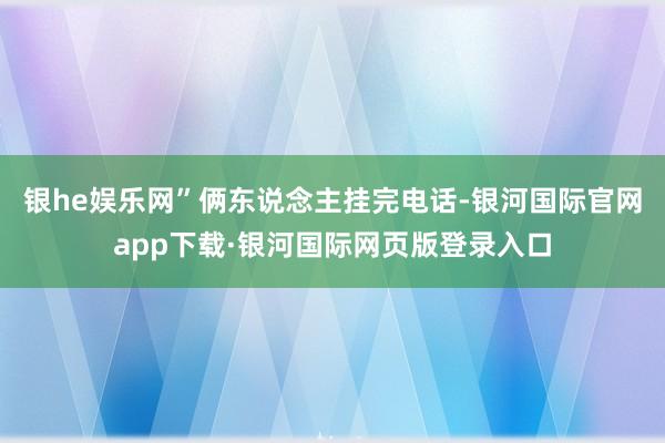 银he娱乐网”俩东说念主挂完电话-银河国际官网app下载·银河国际网页版登录入口