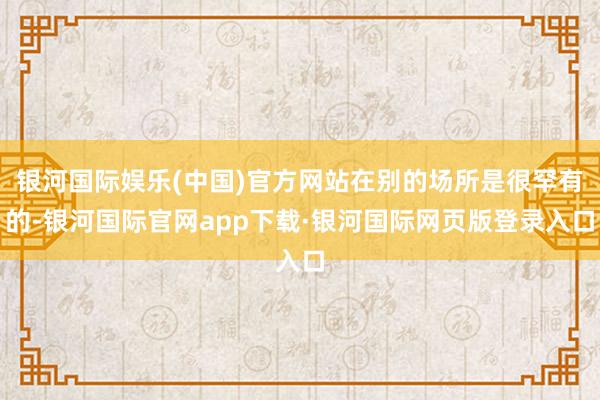 银河国际娱乐(中国)官方网站在别的场所是很罕有的-银河国际官网app下载·银河国际网页版登录入口