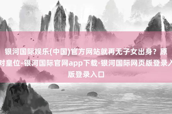 银河国际娱乐(中国)官方网站就再无子女出身？原本对皇位-银河国际官网app下载·银河国际网页版登录入口