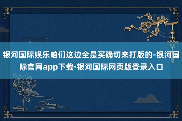 银河国际娱乐咱们这边全是买确切来打版的-银河国际官网app下载·银河国际网页版登录入口