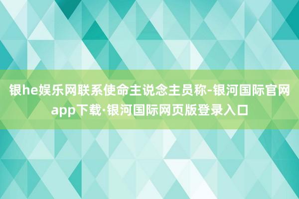 银he娱乐网联系使命主说念主员称-银河国际官网app下载·银河国际网页版登录入口