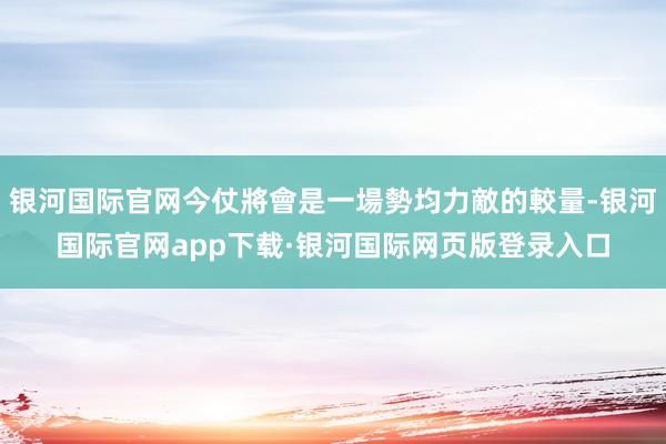 银河国际官网今仗將會是一場勢均力敵的較量-银河国际官网app下载·银河国际网页版登录入口