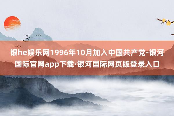 银he娱乐网1996年10月加入中国共产党-银河国际官网app下载·银河国际网页版登录入口