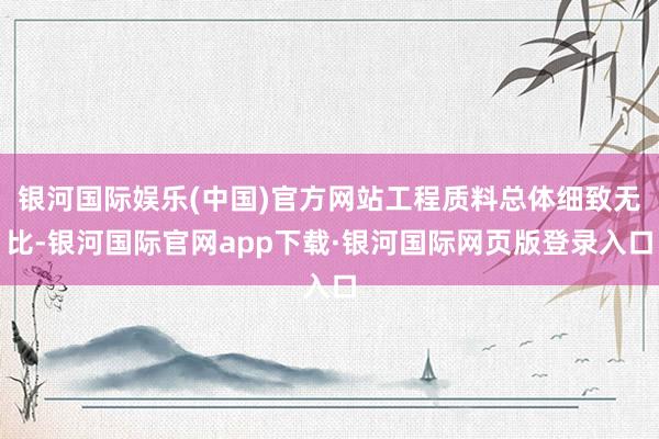 银河国际娱乐(中国)官方网站工程质料总体细致无比-银河国际官网app下载·银河国际网页版登录入口