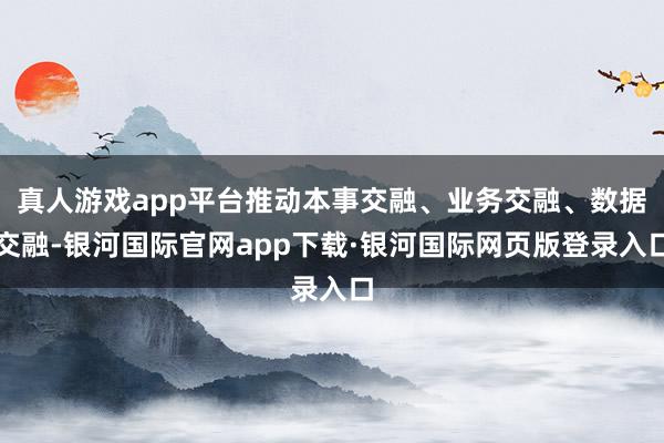 真人游戏app平台推动本事交融、业务交融、数据交融-银河国际官网app下载·银河国际网页版登录入口