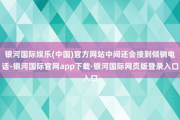 银河国际娱乐(中国)官方网站中间还会接到倾销电话-银河国际官网app下载·银河国际网页版登录入口