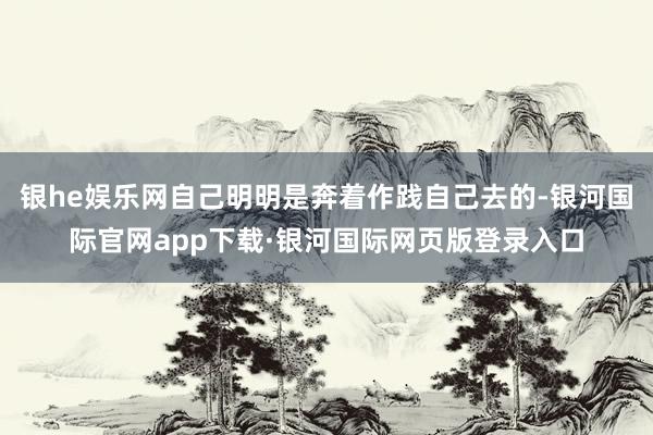 银he娱乐网自己明明是奔着作践自己去的-银河国际官网app下载·银河国际网页版登录入口