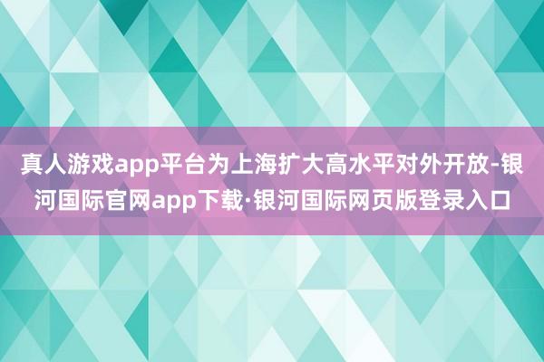 真人游戏app平台为上海扩大高水平对外开放-银河国际官网app下载·银河国际网页版登录入口