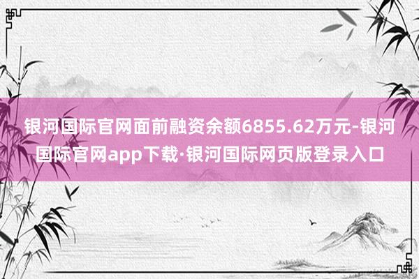 银河国际官网面前融资余额6855.62万元-银河国际官网app下载·银河国际网页版登录入口