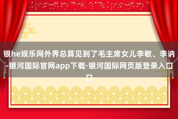 银he娱乐网外界总算见到了毛主席女儿李敏、李讷-银河国际官网app下载·银河国际网页版登录入口