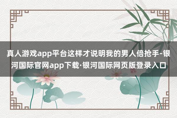 真人游戏app平台这样才说明我的男人倍抢手-银河国际官网app下载·银河国际网页版登录入口