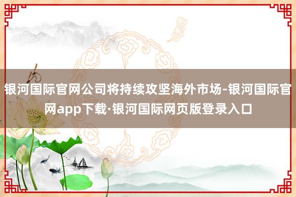 银河国际官网公司将持续攻坚海外市场-银河国际官网app下载·银河国际网页版登录入口