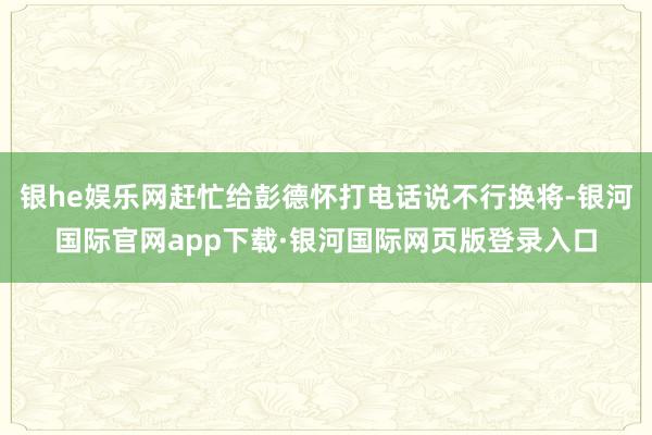 银he娱乐网赶忙给彭德怀打电话说不行换将-银河国际官网app下载·银河国际网页版登录入口