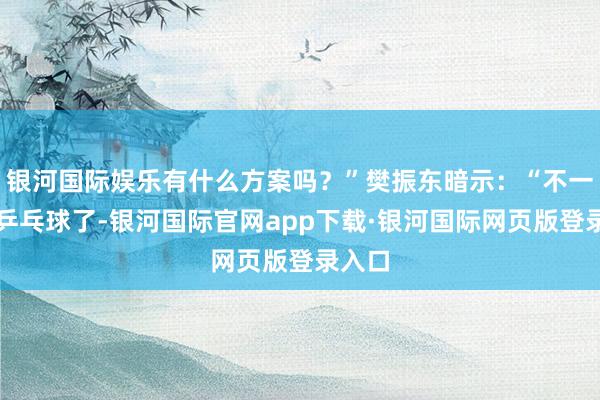 银河国际娱乐有什么方案吗？”樊振东暗示：“不一定是乒乓球了-银河国际官网app下载·银河国际网页版登录入口