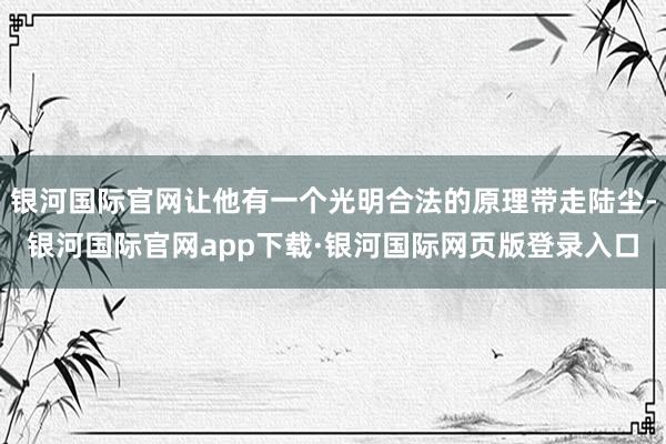 银河国际官网让他有一个光明合法的原理带走陆尘-银河国际官网app下载·银河国际网页版登录入口