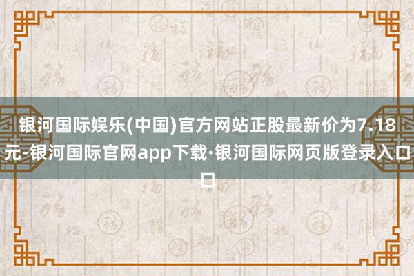 银河国际娱乐(中国)官方网站正股最新价为7.18元-银河国际官网app下载·银河国际网页版登录入口