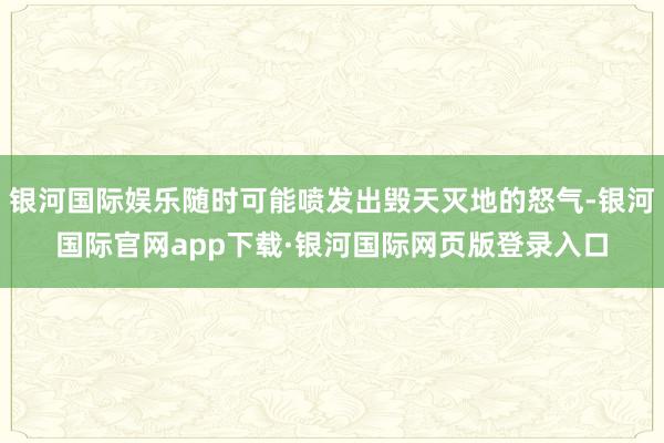 银河国际娱乐随时可能喷发出毁天灭地的怒气-银河国际官网app下载·银河国际网页版登录入口