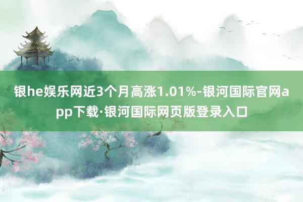 银he娱乐网近3个月高涨1.01%-银河国际官网app下载·银河国际网页版登录入口