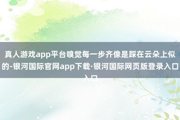 真人游戏app平台嗅觉每一步齐像是踩在云朵上似的-银河国际官网app下载·银河国际网页版登录入口