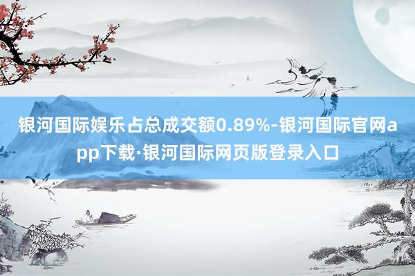 银河国际娱乐占总成交额0.89%-银河国际官网app下载·银河国际网页版登录入口