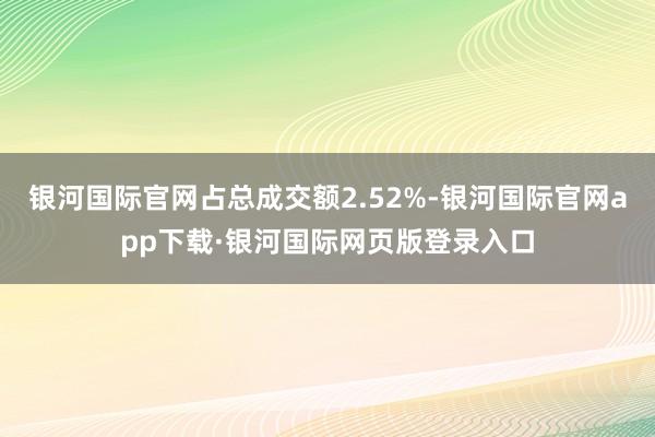 银河国际官网占总成交额2.52%-银河国际官网app下载·银河国际网页版登录入口