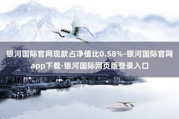 银河国际官网现款占净值比0.58%-银河国际官网app下载·银河国际网页版登录入口