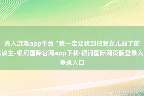 真人游戏app平台“我一定要找到把我女儿毁了的东谈主-银河国际官网app下载·银河国际网页版登录入口