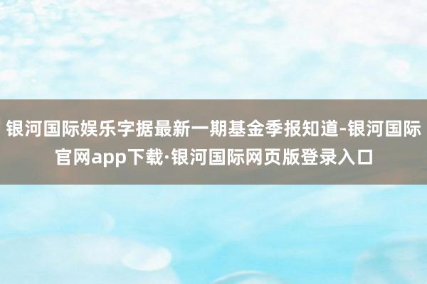 银河国际娱乐字据最新一期基金季报知道-银河国际官网app下载·银河国际网页版登录入口