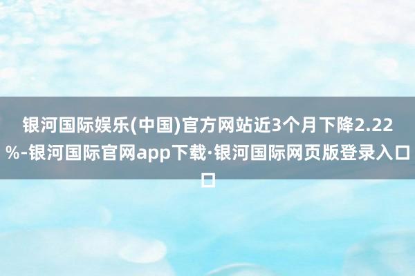 银河国际娱乐(中国)官方网站近3个月下降2.22%-银河国际官网app下载·银河国际网页版登录入口