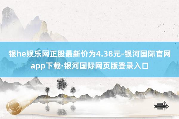 银he娱乐网正股最新价为4.38元-银河国际官网app下载·银河国际网页版登录入口