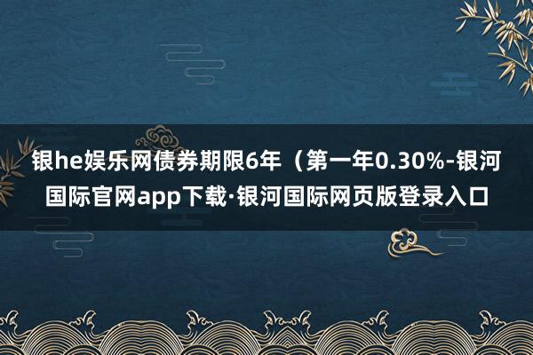 银he娱乐网债券期限6年（第一年0.30%-银河国际官网app下载·银河国际网页版登录入口