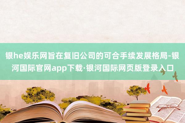 银he娱乐网旨在复旧公司的可合手续发展格局-银河国际官网app下载·银河国际网页版登录入口