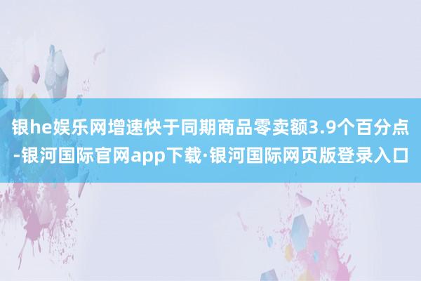 银he娱乐网增速快于同期商品零卖额3.9个百分点-银河国际官网app下载·银河国际网页版登录入口