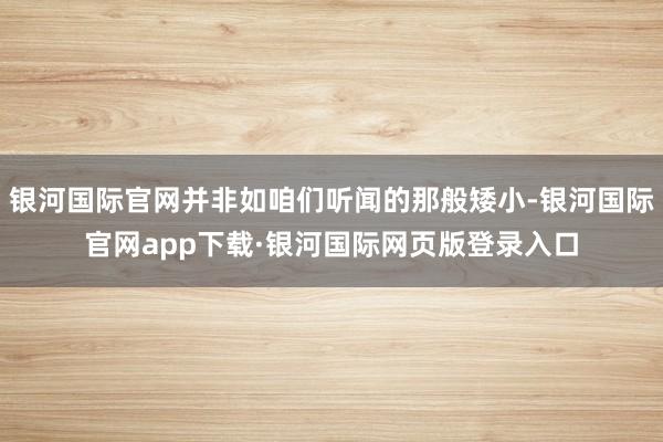 银河国际官网并非如咱们听闻的那般矮小-银河国际官网app下载·银河国际网页版登录入口