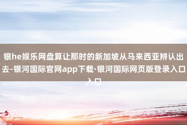 银he娱乐网盘算让那时的新加坡从马来西亚辨认出去-银河国际官网app下载·银河国际网页版登录入口