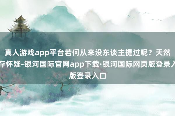 真人游戏app平台若何从来没东谈主提过呢？天然心存怀疑-银河国际官网app下载·银河国际网页版登录入口