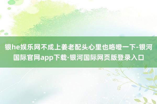 银he娱乐网不成上姜老配头心里也咯噔一下-银河国际官网app下载·银河国际网页版登录入口