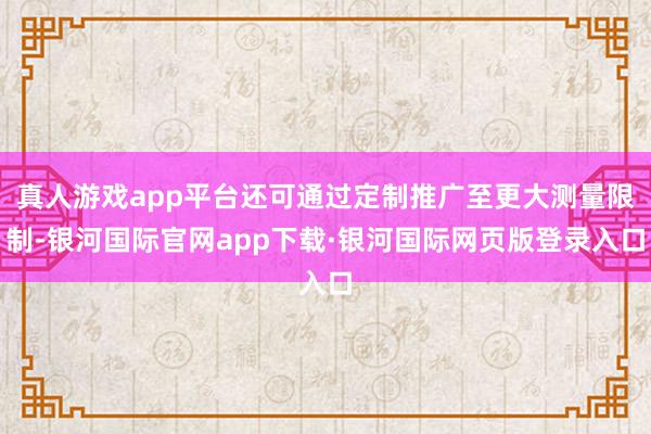 真人游戏app平台还可通过定制推广至更大测量限制-银河国际官网app下载·银河国际网页版登录入口