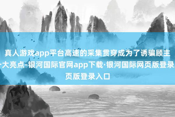 真人游戏app平台高速的采集贯穿成为了诱骗顾主的一大亮点-银河国际官网app下载·银河国际网页版登录入口