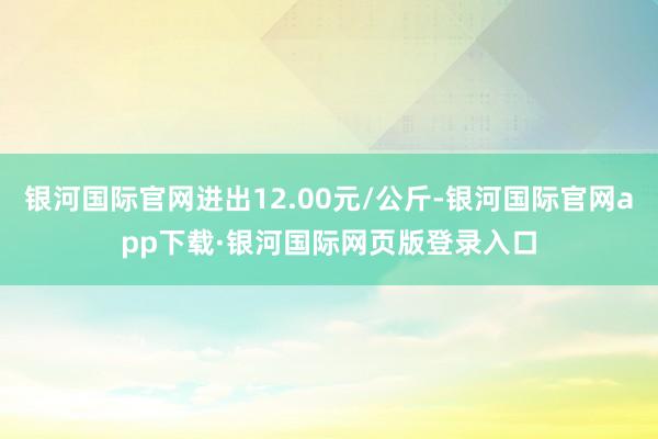 银河国际官网进出12.00元/公斤-银河国际官网app下载·银河国际网页版登录入口