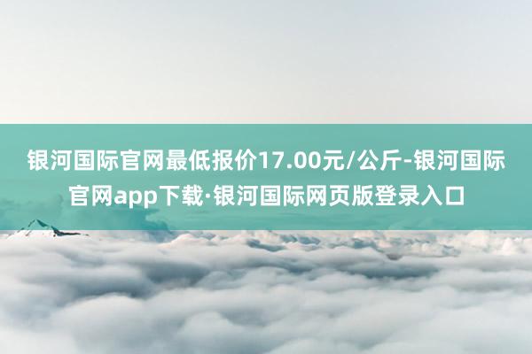 银河国际官网最低报价17.00元/公斤-银河国际官网app下载·银河国际网页版登录入口