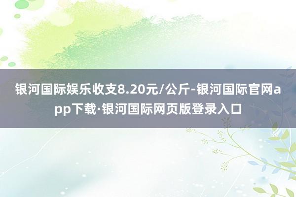 银河国际娱乐收支8.20元/公斤-银河国际官网app下载·银河国际网页版登录入口