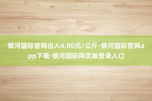 银河国际官网出入4.00元/公斤-银河国际官网app下载·银河国际网页版登录入口